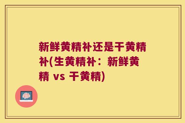 新鲜黄精补还是干黄精补(生黄精补：新鲜黄精 vs 干黄精)