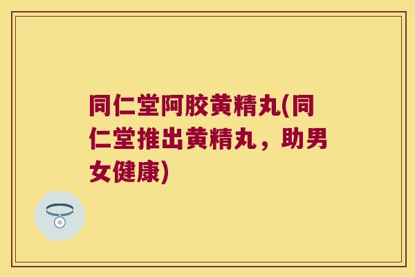 同仁堂阿胶黄精丸(同仁堂推出黄精丸，助男女健康)