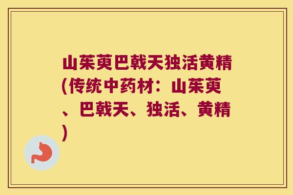 山茱萸巴戟天独活黄精(传统材:山茱萸、巴戟天、独活、黄精) 山茱萸巴戟天独活黄精(传统材:山茱萸、巴戟天、独活、黄精)
