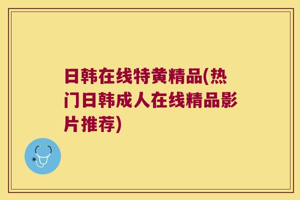日韩在线特黄精品(热门日韩成人在线精品影片推荐) 日韩在线特黄精品(热门日韩成人在线精品影片推荐)