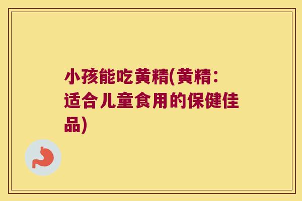 小孩能吃黄精(黄精：适合儿童食用的保健佳品)