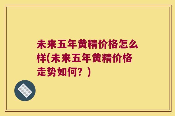 未来五年黄精价格怎么样(未来五年黄精价格走势如何？)