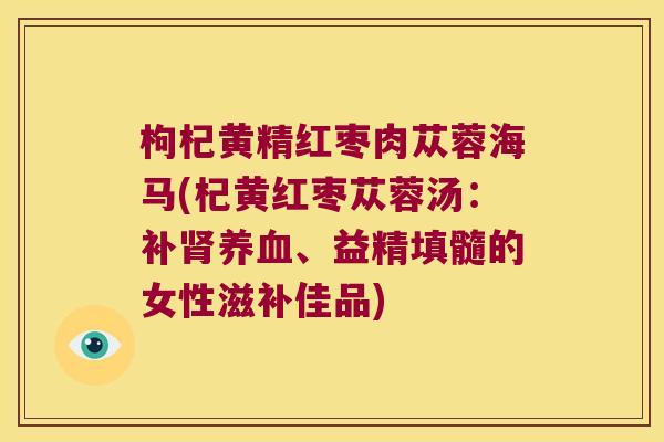 枸杞黄精红枣肉苁蓉海马(杞黄红枣苁蓉汤:补、益精填髓的女性滋补佳品) 枸杞黄精红枣肉苁蓉海马(杞黄红枣苁蓉汤:补、益精填髓的女性滋补佳品)