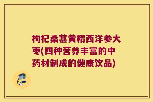 枸杞桑葚黄精西洋参大枣(四种营养丰富的材制成的健康饮品) 枸杞桑葚黄精西洋参大枣(四种营养丰富的材制成的健康饮品)