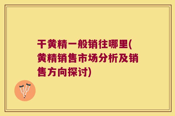 干黄精一般销往哪里(黄精销售市场分析及销售方向探讨)