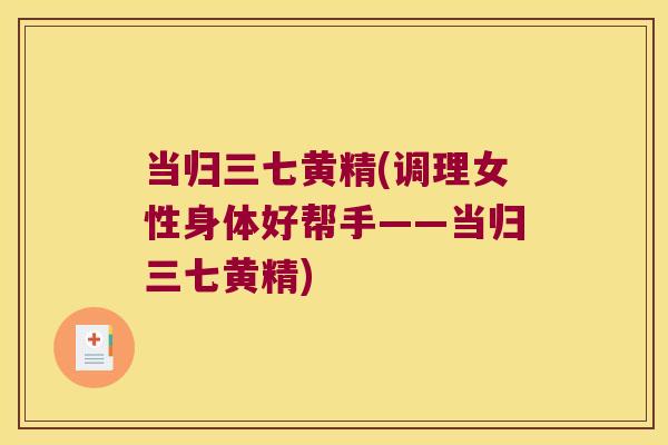 当归三七黄精(调理女性身体好帮手——当归三七黄精) 当归三七黄精(调理女性身体好帮手——当归三七黄精)