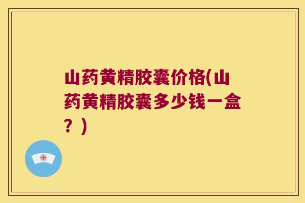 山药黄精胶囊价格(山药黄精胶囊多少钱一盒？)