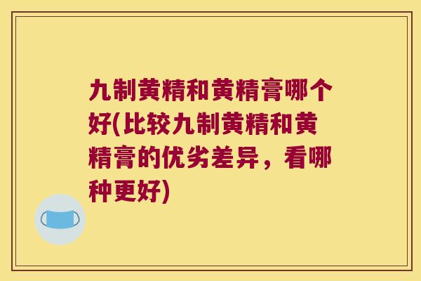 九制黄精和黄精膏哪个好(比较九制黄精和黄精膏的优劣差异，看哪种更好)
