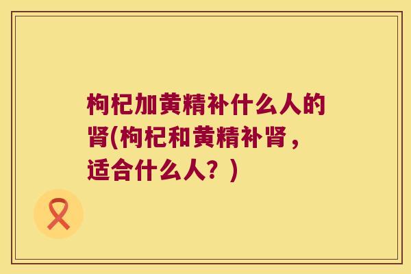 枸杞加黄精补什么人的(枸杞和黄精补，适合什么人？)