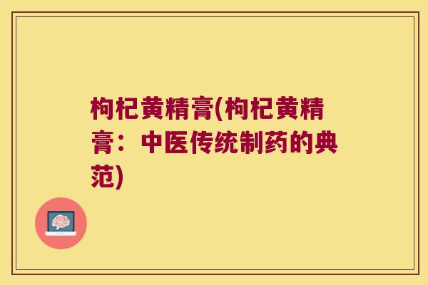 枸杞黄精膏(枸杞黄精膏:中医传统制药的典范) 枸杞黄精膏(枸杞黄精膏:中医传统制药的典范)