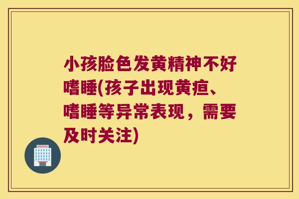 小孩脸色发黄精神不好嗜睡(孩子出现黄疸、嗜睡等异常表现，需要及时关注)