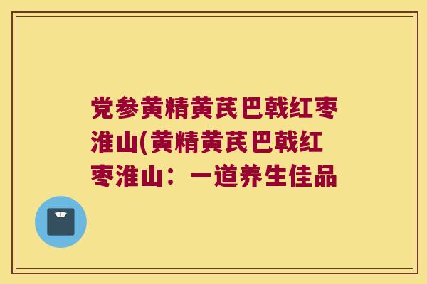 党参黄精黄芪巴戟红枣淮山(黄精黄芪巴戟红枣淮山：一道养生佳品