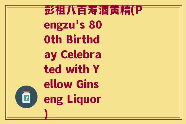 彭祖八百寿酒黄精(Pengzu's 800th Birthday Celebrated with Yellow Ginseng Liquor) 彭祖八百寿酒黄精(Pengzu's 800th Birthday Celebrated with Yellow Ginseng Liquor)