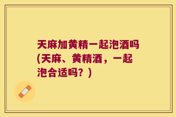 天麻加黄精一起泡酒吗(天麻、黄精酒,一起泡合适吗?) 天麻加黄精一起泡酒吗(天麻、黄精酒,一起泡合适吗?)