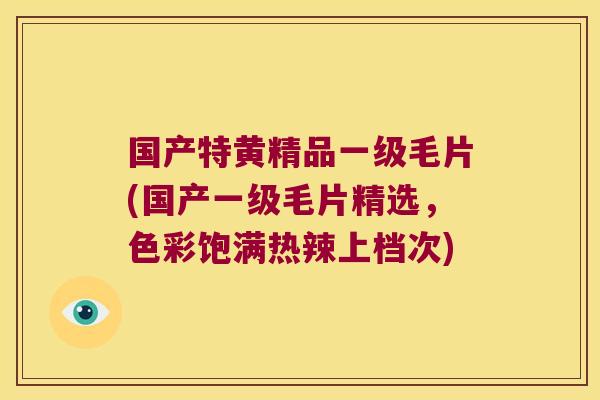 国产特黄精品一级毛片(国产一级毛片精选，色彩饱满热辣上档次)