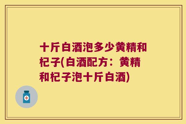 十斤白酒泡多少黄精和杞子(白酒配方:黄精和杞子泡十斤白酒) 十斤白酒泡多少黄精和杞子(白酒配方:黄精和杞子泡十斤白酒)