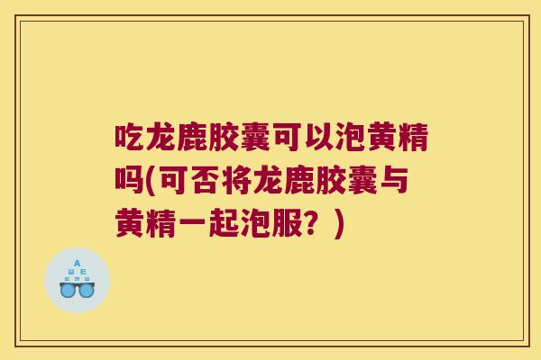 吃龙鹿胶囊可以泡黄精吗(可否将龙鹿胶囊与黄精一起泡服?) 吃龙鹿胶囊可以泡黄精吗(可否将龙鹿胶囊与黄精一起泡服?)