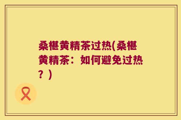 桑椹黄精茶过热(桑椹黄精茶：如何避免过热？)