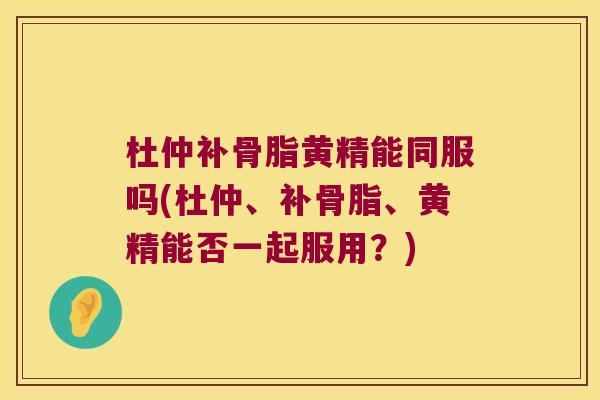 杜仲补骨脂黄精能同服吗(杜仲、补骨脂、黄精能否一起服用？)