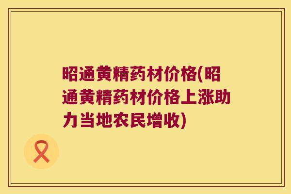 昭通黄精药材价格(昭通黄精药材价格上涨助力当地农民增收) 昭通黄精药材价格(昭通黄精药材价格上涨助力当地农民增收)