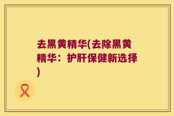 去黑黄精华(去除黑黄精华：保健新选择)