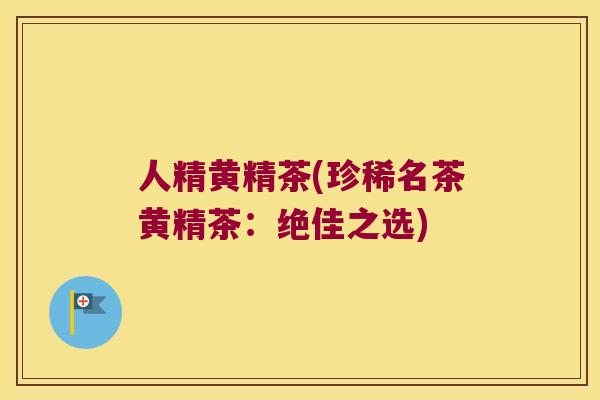 人精黄精茶(珍稀名茶黄精茶：绝佳之选)