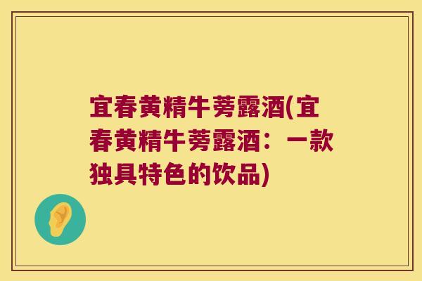 宜春黄精牛蒡露酒(宜春黄精牛蒡露酒：一款独具特色的饮品)