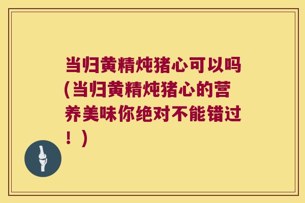 当归黄精炖猪心可以吗(当归黄精炖猪心的营养美味你绝对不能错过！)