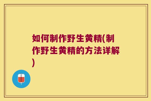 如何制作野生黄精(制作野生黄精的方法详解)
