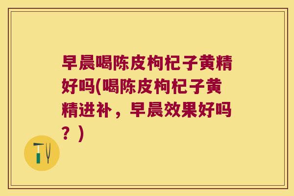 早晨喝陈皮枸杞子黄精好吗(喝陈皮枸杞子黄精进补，早晨效果好吗？)