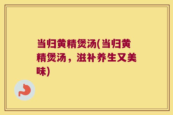当归黄精煲汤(当归黄精煲汤,滋补养生又美味) 当归黄精煲汤(当归黄精煲汤,滋补养生又美味)