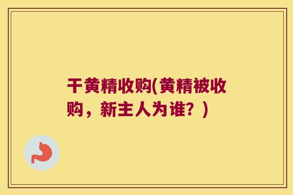 干黄精收购(黄精被收购，新主人为谁？)
