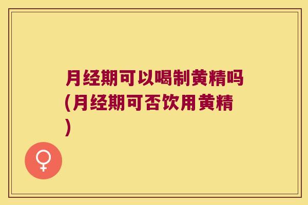 期可以喝制黄精吗(期可否饮用黄精) 期可以喝制黄精吗(期可否饮用黄精)