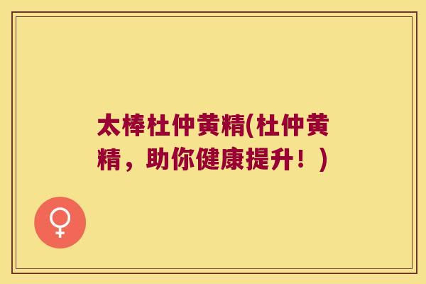 太棒杜仲黄精(杜仲黄精,助你健康提升!) 太棒杜仲黄精(杜仲黄精,助你健康提升!)