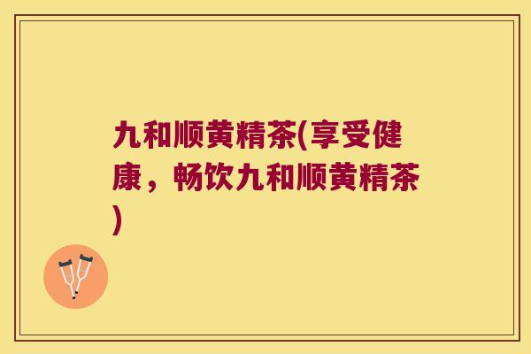 九和顺黄精茶(享受健康，畅饮九和顺黄精茶)