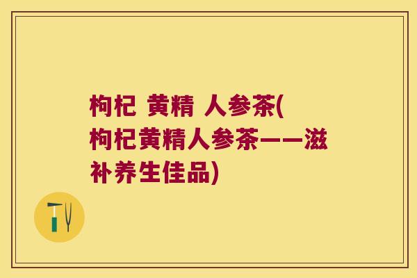 枸杞 黄精 人参茶(枸杞黄精人参茶——滋补养生佳品) 枸杞 黄精 人参茶(枸杞黄精人参茶——滋补养生佳品)