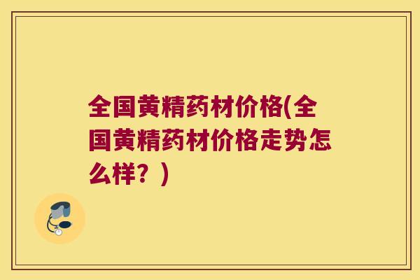 全国黄精药材价格(全国黄精药材价格走势怎么样?) 全国黄精药材价格(全国黄精药材价格走势怎么样?)