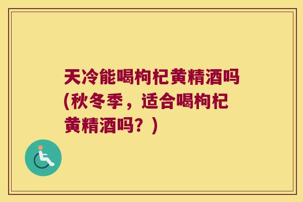 天冷能喝枸杞黄精酒吗(秋冬季，适合喝枸杞黄精酒吗？)