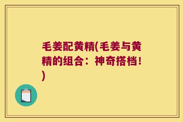 毛姜配黄精(毛姜与黄精的组合:神奇搭档!) 毛姜配黄精(毛姜与黄精的组合:神奇搭档!)