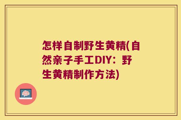 怎样自制野生黄精(自然亲子手工DIY:野生黄精制作方法) 怎样自制野生黄精(自然亲子手工DIY:野生黄精制作方法)