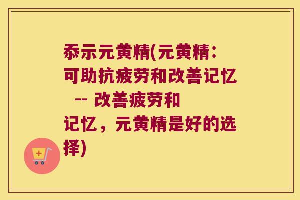 忝示元黄精(元黄精：可助和改善记忆  -- 改善疲劳和记忆，元黄精是好的选择)