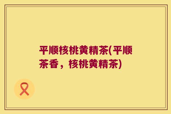 平顺核桃黄精茶(平顺茶香,核桃黄精茶) 平顺核桃黄精茶(平顺茶香,核桃黄精茶)