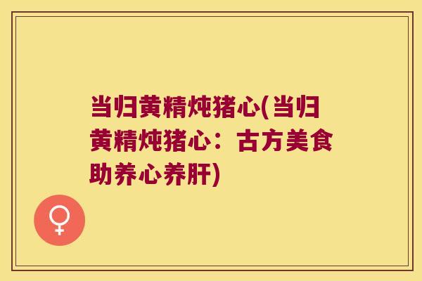 当归黄精炖猪心(当归黄精炖猪心:古方美食助养心养) 当归黄精炖猪心(当归黄精炖猪心:古方美食助养心养)