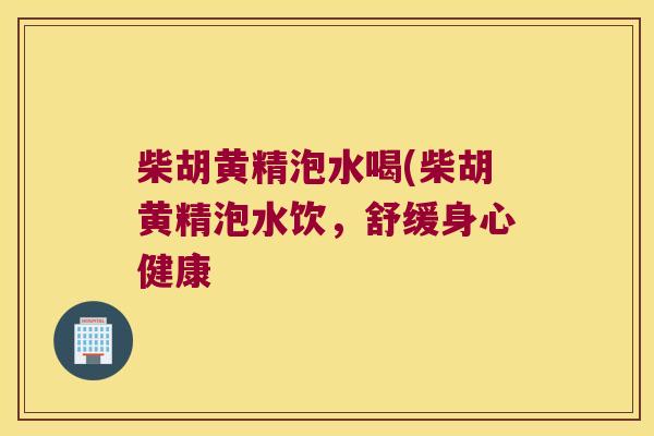 柴胡黄精泡水喝(柴胡黄精泡水饮,舒缓身心健康 柴胡黄精泡水喝(柴胡黄精泡水饮,舒缓身心健康