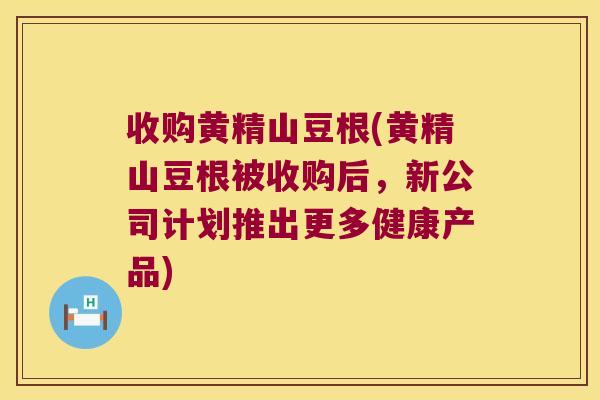 收购黄精山豆根(黄精山豆根被收购后，新公司计划推出更多健康产品)