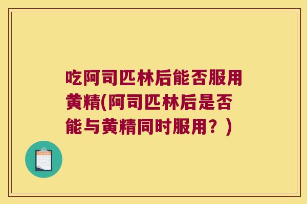 吃阿司匹林后能否服用黄精(阿司匹林后是否能与黄精同时服用?) 吃阿司匹林后能否服用黄精(阿司匹林后是否能与黄精同时服用?)