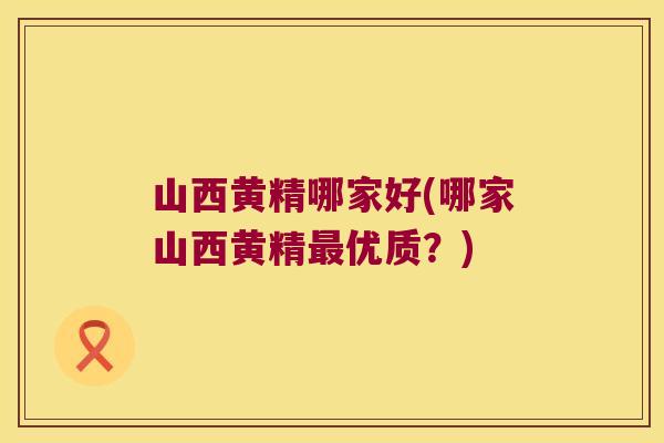 山西黄精哪家好(哪家山西黄精优质？)