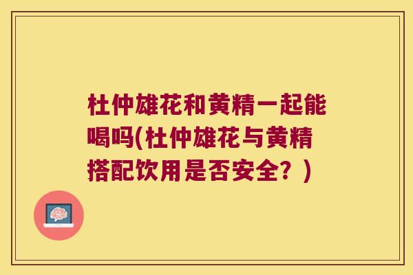 杜仲雄花和黄精一起能喝吗(杜仲雄花与黄精搭配饮用是否安全?) 杜仲雄花和黄精一起能喝吗(杜仲雄花与黄精搭配饮用是否安全?)