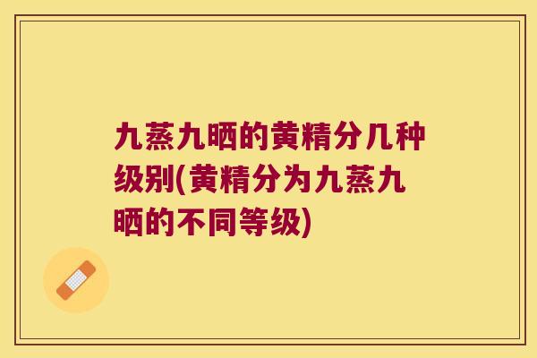 九蒸九晒的黄精分几种级别(黄精分为九蒸九晒的不同等级) 九蒸九晒的黄精分几种级别(黄精分为九蒸九晒的不同等级)