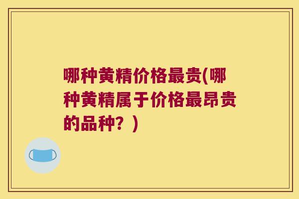 哪种黄精价格贵(哪种黄精属于价格昂贵的品种?) 哪种黄精价格贵(哪种黄精属于价格昂贵的品种?)